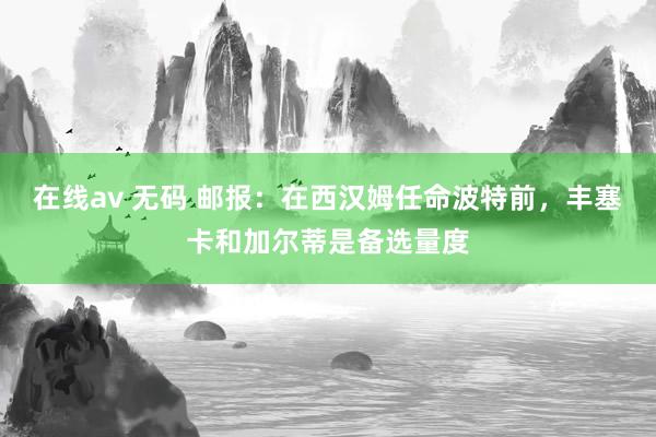 在线av 无码 邮报：在西汉姆任命波特前，丰塞卡和加尔蒂是备选量度