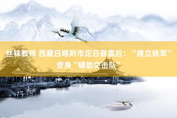 丝袜教师 西藏日喀则市定日县震后：“建立铁军”变身“辅助突击队”