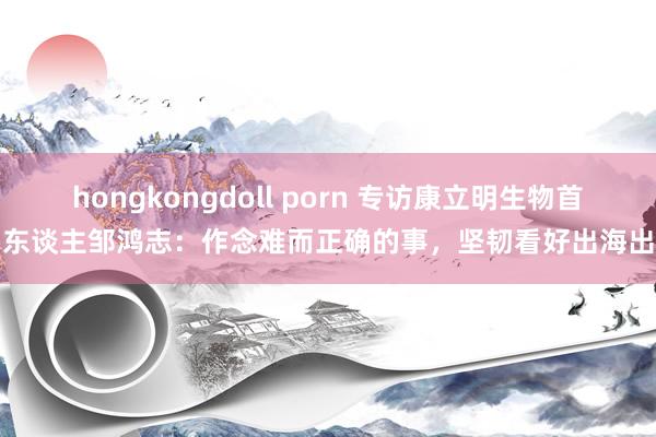 hongkongdoll porn 专访康立明生物首创东谈主邹鸿志：作念难而正确的事，坚韧看好出海出路