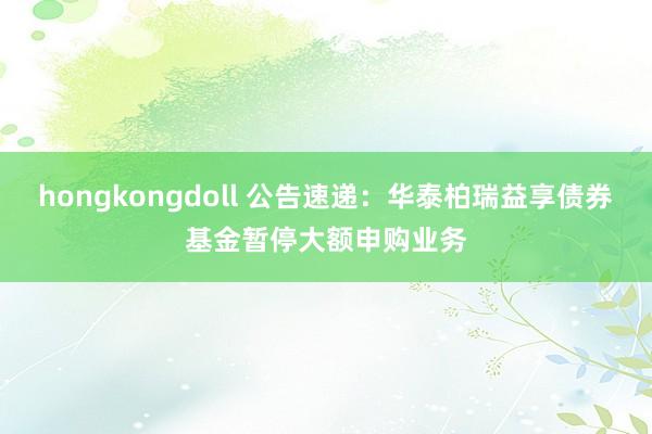 hongkongdoll 公告速递：华泰柏瑞益享债券基金暂停大额申购业务