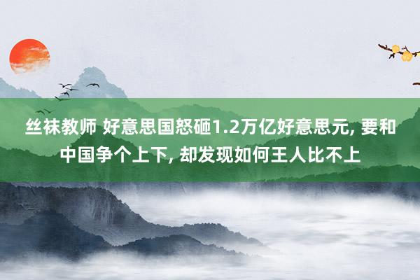 丝袜教师 好意思国怒砸1.2万亿好意思元， 要和中国争个上下， 却发现如何王人比不上