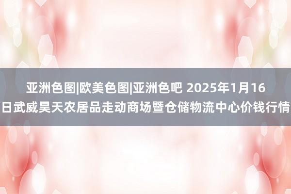 亚洲色图|欧美色图|亚洲色吧 2025年1月16日武威昊天农居品走动商场暨仓储物流中心价钱行情