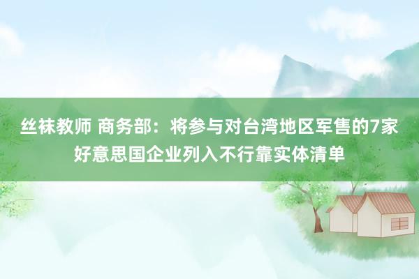 丝袜教师 商务部：将参与对台湾地区军售的7家好意思国企业列入不行靠实体清单