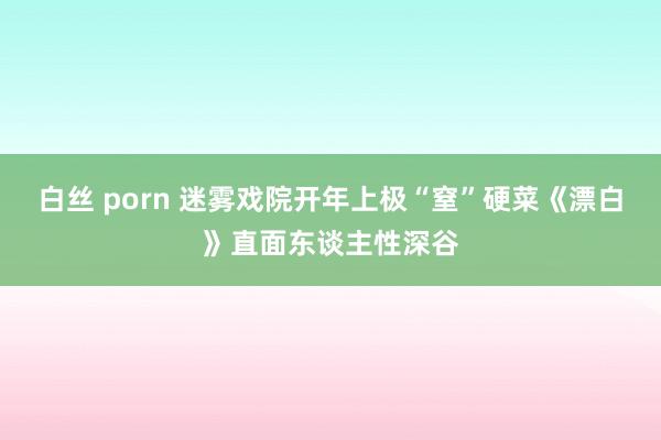 白丝 porn 迷雾戏院开年上极“窒”硬菜《漂白》直面东谈主性深谷